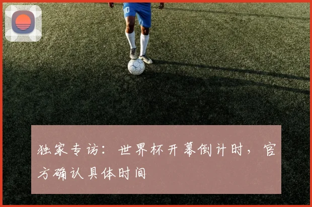 独家专访：世界杯开幕倒计时，官方确认具体时间